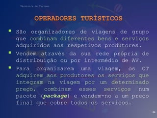 Técnico/a de Turismo
OPERADORES TURÍSTICOS
 São organizadores de viagens de grupo
que combinam diferentes bens e serviços
adquiridos aos respetivos produtores.
 Vendem através da sua rede própria de
distribuição ou por intermédio de AV.
 Para organizarem uma viagem, os OT
adquirem aos produtores os serviços que
integram na viagem por um determinado
preço, combinam esses serviços num
pacote (package) e vendem-no a um preço
final que cobre todos os serviços.
24
 