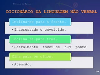 Técnico/a de Turismo
DICIONÁRIO DA LINGUAGEM NÃO VERBAL
244
•Interessado e envolvido.
Inclina-se para a frente.
•Retraimento tocou-se num ponto
Inclina-se para trás.
•Atenção.
Olha para os olhos.
 