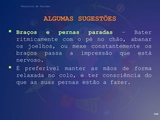 Técnico/a de Turismo
ALGUMAS SUGESTÕES
 Braços e pernas paradas – Bater
ritmicamente com o pé no chão, abanar
os joelhos, ou mexe constantemente os
braços passa a impressão que está
nervoso.
 É preferível manter as mãos de forma
relaxada no colo, e ter consciência do
que as suas pernas estão a fazer.
248
 