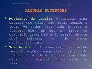 Técnico/a de Turismo
ALGUMAS SUGESTÕES
 Movimento da cadeira – sentado numa
cadeira que gira, não estar sempre a
rodar ou andar para trás e para a
frente. Além de ser um fator de
distração transmite a impressão de que
está nervoso, e de pouco
profissionalismo.
 Tom de voz – não monótono, mas também
sem variações excessivas para não
transmitir a ideia de nervosismo. Uma
dica útil: respirar fundo antes de
falar.
249
 