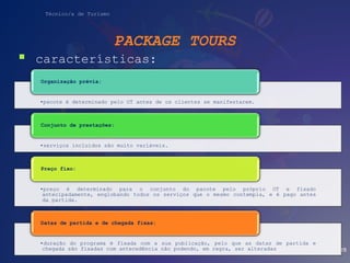 Técnico/a de Turismo
PACKAGE TOURS
 características:
25
•pacote é determinado pelo OT antes de os clientes se manifestarem.
Organização prévia:
•serviços incluídos são muito variáveis.
Conjunto de prestações:
•preço é determinado para o conjunto do pacote pelo próprio OT e fixado
antecipadamente, englobando todos os serviços que o mesmo contempla, e é pago antes
da partida.
Preço fixo:
•duração do programa é fixada com a sua publicação, pelo que as datas de partida e
chegada são fixadas com antecedência não podendo, em regra, ser alteradas
Datas de partida e de chegada fixas:
 