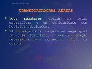 Técnico/a de Turismo
TRANSPORTADORAS AÉREAS
 Voos regulares operam em rotas
específicas e em conformidade com
horários publicados.
 São obrigados a cumpri-los seja qual
for o seu load fator – taxa de ocupação
necessária para conseguir cobrir os
custos.
27
 