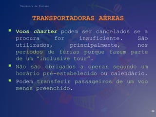 Técnico/a de Turismo
TRANSPORTADORAS AÉREAS
 Voos charter podem ser cancelados se a
procura for insuficiente. São
utilizados, principalmente, nos
períodos de férias porque fazem parte
de um “inclusive tour”.
 Não são obrigados a operar segundo um
horário pré-estabelecido ou calendário.
 Podem transferir passageiros de um voo
menos preenchido.
28
 