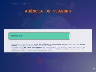 Técnico/a de Turismo
AGÊNCIA DE VIAGENS
•São aquelas que detêm um stock de bilhetes de companhias aéreas regulares que podem
emitir a qualquer altura para os seus clientes.
•Dispõem de um software informático que lhes possibilita efetuar reservas, emitir os
respetivos bilhetes, pedir cotações de tarifas, verificar condições de entrada num
determinado país, condições climatéricas, etc.
AGÊNCIAS IATA:
29
 