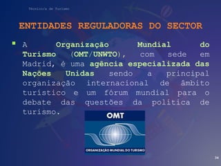 Técnico/a de Turismo
ENTIDADES REGULADORAS DO SECTOR
 A Organização Mundial do
Turismo (OMT/UNWTO), com sede em
Madrid, é uma agência especializada das
Nações Unidas sendo a principal
organização internacional de âmbito
turístico e um fórum mundial para o
debate das questões da política de
turismo.
34
 