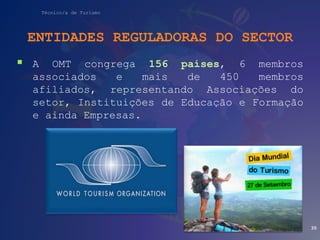 Técnico/a de Turismo
ENTIDADES REGULADORAS DO SECTOR
 A OMT congrega 156 países, 6 membros
associados e mais de 450 membros
afiliados, representando Associações do
setor, Instituições de Educação e Formação
e ainda Empresas.
35
 