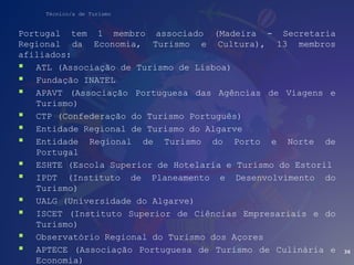 Técnico/a de Turismo
Portugal tem 1 membro associado (Madeira - Secretaria
Regional da Economia, Turismo e Cultura), 13 membros
afiliados:
 ATL (Associação de Turismo de Lisboa)
 Fundação INATEL
 APAVT (Associação Portuguesa das Agências de Viagens e
Turismo)
 CTP (Confederação do Turismo Português)
 Entidade Regional de Turismo do Algarve
 Entidade Regional de Turismo do Porto e Norte de
Portugal
 ESHTE (Escola Superior de Hotelaria e Turismo do Estoril
 IPDT (Instituto de Planeamento e Desenvolvimento do
Turismo)
 UALG (Universidade do Algarve)
 ISCET (Instituto Superior de Ciências Empresariais e do
Turismo)
 Observatório Regional do Turismo dos Açores
 APTECE (Associação Portuguesa de Turismo de Culinária e
Economia)
36
 