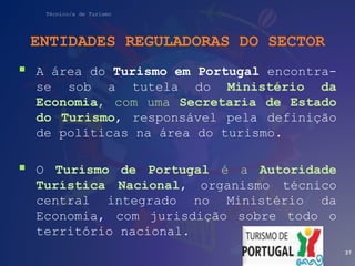 Técnico/a de Turismo
ENTIDADES REGULADORAS DO SECTOR
 A área do Turismo em Portugal encontra-
se sob a tutela do Ministério da
Economia, com uma Secretaria de Estado
do Turismo, responsável pela definição
de políticas na área do turismo.
 O Turismo de Portugal é a Autoridade
Turística Nacional, organismo técnico
central integrado no Ministério da
Economia, com jurisdição sobre todo o
território nacional.
37
 