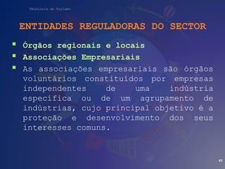 Técnico/a de Turismo
ENTIDADES REGULADORAS DO SECTOR
 Órgãos regionais e locais
 Associações Empresariais
 As associações empresariais são órgãos
voluntários constituídos por empresas
independentes de uma indústria
específica ou de um agrupamento de
indústrias, cujo principal objetivo é a
proteção e desenvolvimento dos seus
interesses comuns.
40
 