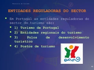 Técnico/a de Turismo
ENTIDADES REGULADORAS DO SECTOR
 Em Portugal as entidades reguladoras do
sector do turismo são:
 1) Turismo de Portugal
 2) Entidades regionais do turismo
 3) Polos de desenvolvimento
turístico
 4) Postos de turismo
43
 