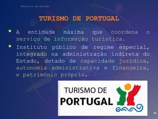 Técnico/a de Turismo
TURISMO DE PORTUGAL
 A entidade máxima que coordena o
serviço de informação turística.
 Instituto público de regime especial,
integrado na administração indireta do
Estado, dotado de capacidade jurídica,
autonomia administrativa e financeira,
e património próprio.
46
 