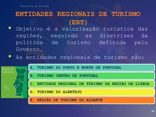 Técnico/a de Turismo
ENTIDADES REGIONAIS DE TURISMO
(ERT)
 Objetivo é a valorização turística das
regiões, seguindo as diretrizes da
política de turismo definida pelo
Governo.
 As entidades regionais de turismo são:
49
A. TURISMO DO PORTO E NORTE DE PORTUGAL
B. TURISMO CENTRO DE PORTUGAL
C. ENTIDADE REGIONAL DE TURISMO DA REGIÃO DE LISBOA
D. TURISMO DO ALENTEJO
E. REGIÃO DE TURISMO DO ALGARVE
 