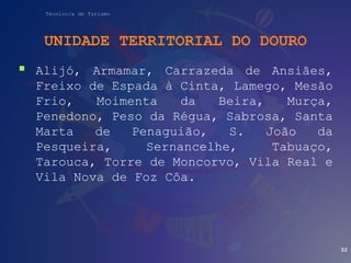 Técnico/a de Turismo
UNIDADE TERRITORIAL DO DOURO
 Alijó, Armamar, Carrazeda de Ansiães,
Freixo de Espada à Cinta, Lamego, Mesão
Frio, Moimenta da Beira, Murça,
Penedono, Peso da Régua, Sabrosa, Santa
Marta de Penaguião, S. João da
Pesqueira, Sernancelhe, Tabuaço,
Tarouca, Torre de Moncorvo, Vila Real e
Vila Nova de Foz Côa.
52
 