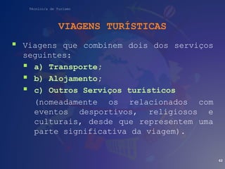 Técnico/a de Turismo
VIAGENS TURÍSTICAS
 Viagens que combinem dois dos serviços
seguintes:
 a) Transporte;
 b) Alojamento;
 c) Outros Serviços turísticos
(nomeadamente os relacionados com
eventos desportivos, religiosos e
culturais, desde que representem uma
parte significativa da viagem).
62
 