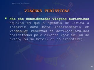 Técnico/a de Turismo
VIAGENS TURÍSTICAS
 Não são consideradas viagens turísticas
aquelas em que a agência se limita a
intervir como mera intermediária em
vendas ou reservas de serviços avulsos
solicitados pelo cliente (por ex: ou só
avião, ou só hotel, ou só transfere).
63
 