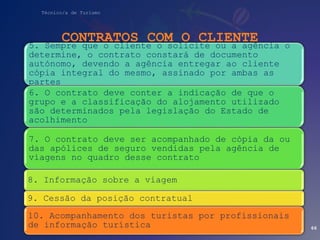 Técnico/a de Turismo
CONTRATOS COM O CLIENTE
66
5. Sempre que o cliente o solicite ou a agência o
determine, o contrato constará de documento
autónomo, devendo a agência entregar ao cliente
cópia integral do mesmo, assinado por ambas as
partes
6. O contrato deve conter a indicação de que o
grupo e a classificação do alojamento utilizado
são determinados pela legislação do Estado de
acolhimento
7. O contrato deve ser acompanhado de cópia da ou
das apólices de seguro vendidas pela agência de
viagens no quadro desse contrato
8. Informação sobre a viagem
9. Cessão da posição contratual
10. Acompanhamento dos turistas por profissionais
de informação turística
 