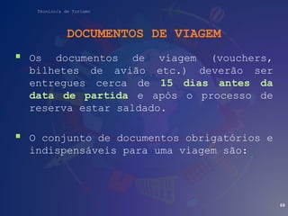 Técnico/a de Turismo
DOCUMENTOS DE VIAGEM
 Os documentos de viagem (vouchers,
bilhetes de avião etc.) deverão ser
entregues cerca de 15 dias antes da
data de partida e após o processo de
reserva estar saldado.
 O conjunto de documentos obrigatórios e
indispensáveis para uma viagem são:
68
 