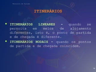 Técnico/a de Turismo
ITINERÁRIOS
 ITINERÁRIOS LINEARES - quando se
pernoita em meios de alojamento
diferentes, isto é, o ponto de partida
e de chegada é diferente.
 ITINERÁRIOS NODAIS - quando os pontos
de partida e de chegada coincidem.
72
 