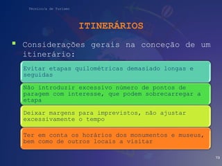 Técnico/a de Turismo
ITINERÁRIOS
 Considerações gerais na conceção de um
itinerário:
73
Evitar etapas quilométricas demasiado longas e
seguidas
Não introduzir excessivo número de pontos de
paragem com interesse, que podem sobrecarregar a
etapa
Deixar margens para imprevistos, não ajustar
excessivamente o tempo
Ter em conta os horários dos monumentos e museus,
bem como de outros locais a visitar
 