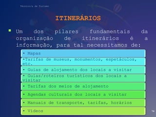 Técnico/a de Turismo
ITINERÁRIOS
 Um dos pilares fundamentais da
organização de itinerários é a
informação, para tal necessitamos de:
74
• Mapas
•Tarifas de museus, monumentos, espetáculos,
etc.
• Guias de alojamento dos locais a visitar
• Guias/roteiros turísticos dos locais a
visitar
• Tarifas dos meios de alojamento
• Agendas culturais dos locais a visitar
• Manuais de transporte, tarifas, horários
• Vídeos
 
