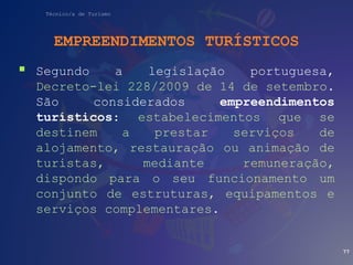Técnico/a de Turismo
EMPREENDIMENTOS TURÍSTICOS
 Segundo a legislação portuguesa,
Decreto-lei 228/2009 de 14 de setembro.
São considerados empreendimentos
turísticos: estabelecimentos que se
destinem a prestar serviços de
alojamento, restauração ou animação de
turistas, mediante remuneração,
dispondo para o seu funcionamento um
conjunto de estruturas, equipamentos e
serviços complementares.
77
 