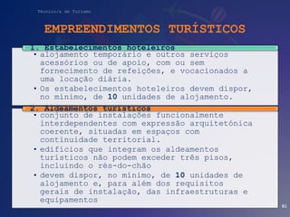 Técnico/a de Turismo
EMPREENDIMENTOS TURÍSTICOS
• alojamento temporário e outros serviços
acessórios ou de apoio, com ou sem
fornecimento de refeições, e vocacionados a
uma locação diária.
• Os estabelecimentos hoteleiros devem dispor,
no mínimo, de 10 unidades de alojamento.
1. Estabelecimentos hoteleiros
• conjunto de instalações funcionalmente
interdependentes com expressão arquitetónica
coerente, situadas em espaços com
continuidade territorial.
• edifícios que integram os aldeamentos
turísticos não podem exceder três pisos,
incluindo o rés-do-chão
• devem dispor, no mínimo, de 10 unidades de
alojamento e, para além dos requisitos
gerais de instalação, das infraestruturas e
equipamentos
2. Aldeamentos turísticos
81
 