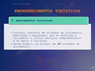 Técnico/a de Turismo
EMPREENDIMENTOS TURÍSTICOS
• conjunto coerente de unidades de alojamento,
mobiladas e equipadas, que se destinam a
alojamento e outros serviços complementares
e de apoio a turistas.
• devem dispor, no mínimo, de 10 unidades de
alojamento.
3. Apartamentos turísticos
82
 