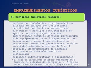 Técnico/a de Turismo
EMPREENDIMENTOS TURÍSTICOS
• núcleos de instalações interdependentes,
situados em espaços com continuidade
territorial destinados a proporcionar
alojamento e serviços complementares de
apoio a turistas, sujeitos a uma
administração comum de serviços partilhados
e de equipamentos de utilização comum, que
integrem pelo menos 2 empreendimentos
turísticos, sendo obrigatoriamente um deles
um estabelecimento hoteleiro de 5 ou 4
estrelas, um equipamento de animação
autónomo e um estabelecimento de
restauração.
• seguintes infraestruturas e equipamentos:
•1. Vias de circulação internas que permitam o
trânsito de veículos de emergência, 2. Áreas de
estacionamento de uso comum, 3. Espaços e áreas
verdes exteriores envolventes para uso comum, 4.
4. Conjuntos turísticos (resorts)
83
 