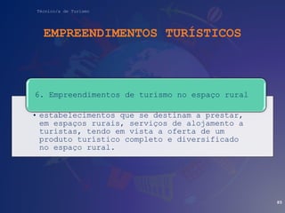 Técnico/a de Turismo
EMPREENDIMENTOS TURÍSTICOS
• estabelecimentos que se destinam a prestar,
em espaços rurais, serviços de alojamento a
turistas, tendo em vista a oferta de um
produto turístico completo e diversificado
no espaço rural.
6. Empreendimentos de turismo no espaço rural
85
 