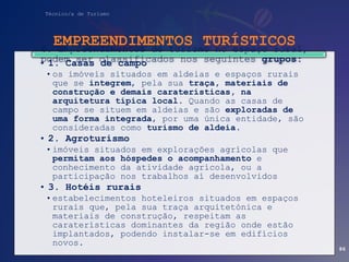 Técnico/a de Turismo
EMPREENDIMENTOS TURÍSTICOS
• 1. Casas de campo
•os imóveis situados em aldeias e espaços rurais
que se integrem, pela sua traça, materiais de
construção e demais caraterísticas, na
arquitetura típica local. Quando as casas de
campo se situem em aldeias e são exploradas de
uma forma integrada, por uma única entidade, são
consideradas como turismo de aldeia.
• 2. Agroturismo
•imóveis situados em explorações agrícolas que
permitam aos hóspedes o acompanhamento e
conhecimento da atividade agrícola, ou a
participação nos trabalhos aí desenvolvidos
• 3. Hotéis rurais
•estabelecimentos hoteleiros situados em espaços
rurais que, pela sua traça arquitetónica e
materiais de construção, respeitam as
caraterísticas dominantes da região onde estão
implantados, podendo instalar-se em edifícios
novos.
6. Empreendimentos de turismo no espaço rural,
podem ser classificados nos seguintes grupos:
86
 