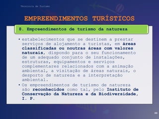 Técnico/a de Turismo
EMPREENDIMENTOS TURÍSTICOS
• estabelecimentos que se destinem a prestar
serviços de alojamento a turistas, em áreas
classificadas ou noutras áreas com valores
naturais, dispondo para o seu funcionamento
de um adequado conjunto de instalações,
estruturas, equipamentos e serviços
complementares relacionados com a animação
ambiental, a visitação de áreas naturais, o
desporto de natureza e a interpretação
ambiental.
• Os empreendimentos de turismo de natureza
são reconhecidos como tal, pelo Instituto de
Conservação da Natureza e da Biodiversidade,
I. P.
8. Empreendimentos de turismo da natureza
88
 