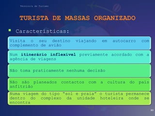 Técnico/a de Turismo
TURISTA DE MASSAS ORGANIZADO
 Características:
93
Visita o seu destino viajando em autocarro com
complemento de avião
Num itinerário inflexível previamente acordado com a
agência de viagens
Não toma praticamente nenhuma decisão
Não são planeados contactos com a cultura do país
anfitrião
Numa viagem do tipo “sol e praia” o turista permanece
dentro do complexo da unidade hoteleira onde se
encontra
 