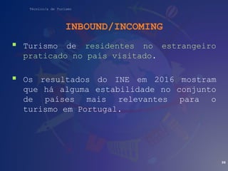 Técnico/a de Turismo
INBOUND/INCOMING
 Turismo de residentes no estrangeiro
praticado no país visitado.
 Os resultados do INE em 2016 mostram
que há alguma estabilidade no conjunto
de países mais relevantes para o
turismo em Portugal.
98
 