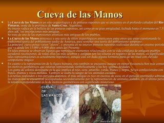 Cueva de las Manos  La  Cueva de las Manos  es un sitio arqueológico y de pinturas rupestres que se encuentra en el profundo cañadón del  Río Pinturas , oeste de la provincia de  Santa Cruz , Argentina. Su interés radica en la belleza de las pinturas rupestres, así como en su gran antigüedad, fechada hasta el momento en 7.350 años adC las inscripciones más antiguas. Se trata de una de las expresiones artísticas más antiguas de los pueblos. La Cueva de las Manos  pertenece a una serie de sitios arqueológicos americanos entre otros que están cuestionando la tradicional teoría del poblamiento tardío de América, para sostener una teoría del poblamiento temprano. La principal cueva posee varios "aleros", y presenta en su interior pinturas rupestres realizadas durante un extenso período que va desde los 13.000 a 9.000 años antes del Presente. En tales pinturas se observan figuras que reproducen elementos relacionados con la vida cotidiana de antiguos pueblos cazadores recolectores. de todas ellas las más célebres y antiguas son las siluetas en negativo de las manos, su significado de tales representaciones es actualmente hipotético, aunque casi sin duda alguna formaría parte de un ritual con elevado componente mágico  En cuanto a la representación de la figura humana, ésta también se encuentra aunque en menor frecuencia.Son más comunes los motivos geométricos que estarían representando simbólicamente a las hoy ignotas deidades. Los gama de colores dominante es la que implica al rojo, ocre, amarillo, verde, blanco y negro. Se los confeccionaba con frutos, plantas y rocas molidas. También se usaba la sangre de los animales cazados. Los temas responden a tres períodos distintos; el más antiguo es rico en escenas de caza; en el período intermedio sobresalen las manos que se encuentran acompañadas secundariamente por la representación de animales aislados; en el último período la temática preponderante es la de motivos geométricos con significado misterioso. 