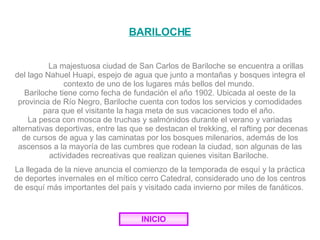 BARILOCHE La majestuosa ciudad de San Carlos de Bariloche se encuentra a orillas del lago Nahuel Huapi, espejo de agua que junto a montañas y bosques integra el contexto de uno de los lugares más bellos del mundo.  Bariloche tiene como fecha de fundación el año 1902. Ubicada al oeste de la provincia de Río Negro, Bariloche cuenta con todos los servicios y comodidades para que el visitante la haga meta de sus vacaciones todo el año.  La pesca con mosca de truchas y salmónidos durante el verano y variadas alternativas deportivas, entre las que se destacan el trekking, el rafting por decenas de cursos de agua y las caminatas por los bosques milenarios, además de los ascensos a la mayoría de las cumbres que rodean la ciudad, son algunas de las actividades recreativas que realizan quienes visitan Bariloche.  La llegada de la nieve anuncia el comienzo de la temporada de esquí y la práctica de deportes invernales en el mítico cerro Catedral, considerado uno de los centros de esquí más importantes del país y visitado cada invierno por miles de fanáticos.  INICIO 