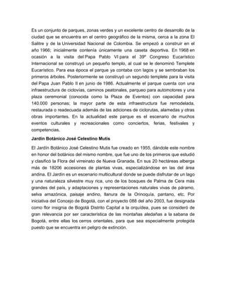 Es un conjunto de parques, zonas verdes y un excelente centro de desarrollo de la
ciudad que se encuentra en el centro geográfico de la misma, cerca a la zona El
Salitre y de la Universidad Nacional de Colombia. Se empezó a construir en el
año 1966; inicialmente contenía únicamente una caseta deportiva. En 1968 en
ocasión a la visita del Papa Pablo VI para el 39º Congreso Eucarístico
Internacional se construyó un pequeño templo, al cual se le denominó Templete
Eucarístico. Para esa época el parque ya contaba con lagos y se sembraban los
primeros árboles. Posteriormente se construyó un segundo templete para la visita
del Papa Juan Pablo II en junio de 1986. Actualmente el parque cuenta con una
infraestructura de ciclovías, caminos peatonales, parqueo para automotores y una
plaza ceremonial (conocida como la Plaza de Eventos) con capacidad para
140.000 personas; la mayor parte de esta infraestructura fue remodelada,
restaurada o readecuada además de las adiciones de ciclorutas, alamedas y otras
obras importantes. En la actualidad este parque es el escenario de muchos
eventos culturales y recreacionales como conciertos, ferias, festivales y
competencias.
Jardín Botánico José Celestino Mutis

El Jardín Botánico José Celestino Mutis fue creado en 1955, dándole este nombre
en honor del botánico del mismo nombre, que fue uno de los primeros que estudió
y clasificó la Flora del virreinato de Nueva Granada. En sus 20 hectáreas alberga
más de 18206 accesiones de plantas vivas, especializándose en las del área
andina. El Jardín es un escenario multicultural donde se puede disfrutar de un lago
y una naturaleza silvestre muy rica, uno de los bosques de Palma de Cera más
grandes del país, y adaptaciones y representaciones naturales vivas de páramo,
selva amazónica, paisaje andino, llanura de la Orinoquía, pantano, etc. Por
iniciativa del Concejo de Bogotá, con el proyecto 088 del año 2003, fue designada
como flor insignia de Bogotá Distrito Capital a la orquídea, pues se consideró de
gran relevancia por ser característica de las montañas aledañas a la sabana de
Bogotá, entre ellas los cerros orientales, para que sea especialmente protegida
puesto que se encuentra en peligro de extinción.
 