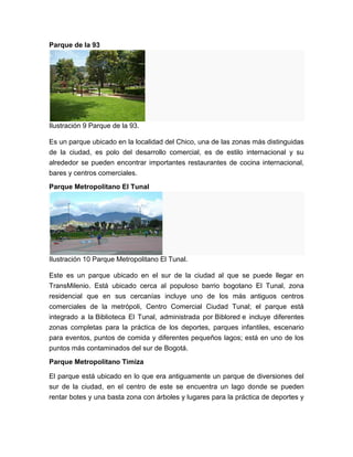Parque de la 93




Ilustración 9 Parque de la 93.

Es un parque ubicado en la localidad del Chico, una de las zonas más distinguidas
de la ciudad, es polo del desarrollo comercial, es de estilo internacional y su
alrededor se pueden encontrar importantes restaurantes de cocina internacional,
bares y centros comerciales.
Parque Metropolitano El Tunal




Ilustración 10 Parque Metropolitano El Tunal.

Este es un parque ubicado en el sur de la ciudad al que se puede llegar en
TransMilenio. Está ubicado cerca al populoso barrio bogotano El Tunal, zona
residencial que en sus cercanías incluye uno de los más antiguos centros
comerciales de la metrópoli, Centro Comercial Ciudad Tunal; el parque está
integrado a la Biblioteca El Tunal, administrada por Biblored e incluye diferentes
zonas completas para la práctica de los deportes, parques infantiles, escenario
para eventos, puntos de comida y diferentes pequeños lagos; está en uno de los
puntos más contaminados del sur de Bogotá.
Parque Metropolitano Timiza

El parque está ubicado en lo que era antiguamente un parque de diversiones del
sur de la ciudad, en el centro de este se encuentra un lago donde se pueden
rentar botes y una basta zona con árboles y lugares para la práctica de deportes y
 