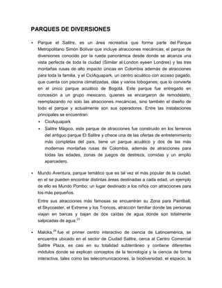 PARQUES DE DIVERSIONES

   Parque el Salitre, es un área recreativa que forma parte del Parque
    Metropolitano Simón Bolívar que incluye atracciones mecánicas; el parque de
    diversiones conocido por la rueda panorámica desde donde se alcanza una
    vista perfecta de toda la ciudad (Similar al London eyeen Londres) y las tres
    montañas rusas de alto impacto únicas en Colombia además de atracciones
    para toda la familia, y el CiciAquapark, un centro acuático con acceso pagado,
    que cuenta con piscina climatizadas, olas y varios toboganes; que lo convierte
    en el único parque acuático de Bogotá. Este parque fue entregado en
    concesión a un grupo mexicano, quienes se encargaron de remodelarlo,
    reemplazando no solo las atracciones mecánicas, sino también el diseño de
    todo el parque y actualmente son sus operadores. Entre las instalaciones
    principales se encuentran:
       CiciAquapark
       Salitre Mágico, este parque de atracciones fue construido en los terrenos
        del antiguo parque El Salitre y ofrece una de las ofertas de entretenimiento
        más completas del país, tiene un parque acuático y dos de las más
        modernas montañas rusas de Colombia, además de atracciones para
        todas las edades, zonas de juegos de destreza, comidas y un amplio
        aparcadero.

   Mundo Aventura, parque temático que es tal vez el más popular de la ciudad,
    en el se pueden encontrar distintas áreas destinadas a cada edad, un ejemplo
    de ello es Mundo Pombo; un lugar destinado a los niños con atracciones para
    los más pequeños.
    Entre sus atracciones más famosas se encuentran su Zona para Paintball,
    el Skycoaster, el Extreme y los Troncos, atracción familiar donde las personas
    viajan en barcas y bajan de dos caídas de agua donde son totalmente
    salpicadas de agua.23

   Maloka,24 fue el primer centro interactivo de ciencia de Latinoamérica, se
    encuentra ubicado en el sector de Ciudad Salitre, cerca al Centro Comercial
    Salitre Plaza, es casi en su totalidad subterráneo y contiene diferentes
    módulos donde se explican conceptos de la tecnología y la ciencia de forma
    interactiva, tales como las telecomunicaciones, la biodiversidad, el espacio, la
 