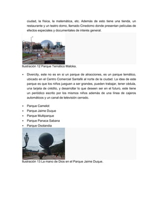 ciudad, la física, la matemática, etc. Además de esto tiene una tienda, un
    restaurante y un teatro domo, llamado Cinedomo donde presentan películas de
    efectos especiales y documentales de interés general.




Ilustración 12 Parque Temático Maloka.

   Divercity, este no es en si un parque de atracciones, es un parque temático,
    ubicado en el Centro Comercial Santafé al norte de la ciudad. La idea de este
    parque es que los niños jueguen a ser grandes, pueden trabajar, tener cédula,
    una tarjeta de crédito, y desarrollar lo que deseen ser en el futuro, este tiene
    un periódico escrito por los mismos niños además de una línea de cajeros
    automáticos y un canal de televisión cerrado.

   Parque Camelot
   Parque Jaime Duque
   Parque Multiparque
   Parque Panaca Sabana
   Parque Osolandia




Ilustración 13 La mano de Dios en el Parque Jaime Duque.
 