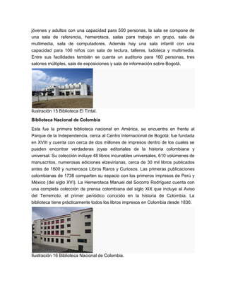jóvenes y adultos con una capacidad para 500 personas, la sala se compone de
una sala de referencia, hemeroteca, salas para trabajo en grupo, sala de
multimedia, sala de computadores. Además hay una sala infantil con una
capacidad para 100 niños con sala de lectura, talleres, ludoteca y multimedia.
Entre sus facilidades también se cuenta un auditorio para 160 personas, tres
salones múltiples, sala de exposiciones y sala de información sobre Bogotá.




Ilustración 15 Biblioteca El Tintal.
Biblioteca Nacional de Colombia

Esta fue la primera biblioteca nacional en América, se encuentra en frente al
Parque de la Independencia, cerca al Centro Internacional de Bogotá; fue fundada
en XVIII y cuenta con cerca de dos millones de impresos dentro de los cuales se
pueden encontrar verdaderas joyas editoriales de la historia colombiana y
universal. Su colección incluye 48 libros incunables universales, 610 volúmenes de
manuscritos, numerosas ediciones elzevirianas, cerca de 30 mil libros publicados
antes de 1800 y numerosos Libros Raros y Curiosos. Las primeras publicaciones
colombianas de 1738 comparten su espacio con los primeros impresos de Perú y
México (del siglo XVI). La Hemeroteca Manuel del Socorro Rodríguez cuenta con
una completa colección de prensa colombiana del siglo XIX que incluye el Aviso
del Terremoto, el primer periódico conocido en la historia de Colombia. La
biblioteca tiene prácticamente todos los libros impresos en Colombia desde 1830.




Ilustración 16 Biblioteca Nacional de Colombia.
 