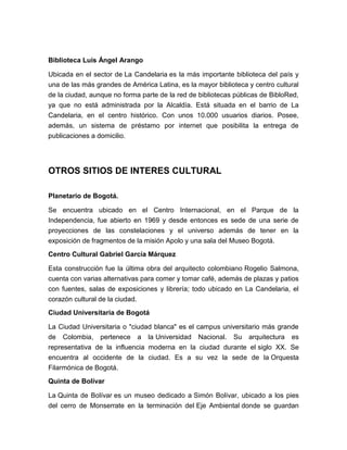 Biblioteca Luis Ángel Arango

Ubicada en el sector de La Candelaria es la más importante biblioteca del país y
una de las más grandes de América Latina, es la mayor biblioteca y centro cultural
de la ciudad, aunque no forma parte de la red de bibliotecas públicas de BibloRed,
ya que no está administrada por la Alcaldía. Está situada en el barrio de La
Candelaria, en el centro histórico. Con unos 10.000 usuarios diarios. Posee,
además, un sistema de préstamo por internet que posibilita la entrega de
publicaciones a domicilio.




OTROS SITIOS DE INTERES CULTURAL

Planetario de Bogotá.

Se encuentra ubicado en el Centro Internacional, en el Parque de la
Independencia, fue abierto en 1969 y desde entonces es sede de una serie de
proyecciones de las constelaciones y el universo además de tener en la
exposición de fragmentos de la misión Apolo y una sala del Museo Bogotá.
Centro Cultural Gabriel García Márquez

Esta construcción fue la última obra del arquitecto colombiano Rogelio Salmona,
cuenta con varias alternativas para comer y tomar café, además de plazas y patios
con fuentes, salas de exposiciones y librería; todo ubicado en La Candelaria, el
corazón cultural de la ciudad.
Ciudad Universitaria de Bogotá

La Ciudad Universitaria o "ciudad blanca" es el campus universitario más grande
de Colombia, pertenece a la Universidad Nacional. Su arquitectura es
representativa de la influencia moderna en la ciudad durante el siglo XX. Se
encuentra al occidente de la ciudad. Es a su vez la sede de la Orquesta
Filarmónica de Bogotá.
Quinta de Bolívar

La Quinta de Bolívar es un museo dedicado a Simón Bolívar, ubicado a los pies
del cerro de Monserrate en la terminación del Eje Ambiental donde se guardan
 