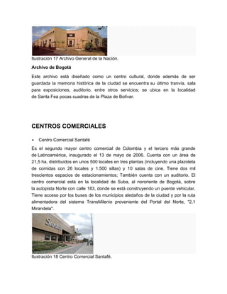 Ilustración 17 Archivo General de la Nación.
Archivo de Bogotá

Este archivo está diseñado como un centro cultural, donde además de ser
guardada la memoria histórica de la ciudad se encuentra su último tranvía, sala
para exposiciones, auditorio, entre otros servicios; se ubica en la localidad
de Santa Fea pocas cuadras de la Plaza de Bolívar.




CENTROS COMERCIALES

   Centro Comercial Santafé
Es el segundo mayor centro comercial de Colombia y el tercero más grande
de Latinoamérica, inaugurado el 13 de mayo de 2006. Cuenta con un área de
21,5 ha, distribuidos en unos 500 locales en tres plantas (incluyendo una plazoleta
de comidas con 26 locales y 1.500 sillas) y 10 salas de cine. Tiene dos mil
trescientos espacios de estacionamientos; También cuenta con un auditorio. El
centro comercial está en la localidad de Suba, al nororiente de Bogotá, sobre
la autopista Norte con calle 183, donde se está construyendo un puente vehicular.
Tiene acceso por los buses de los municipios aledaños de la ciudad y por la ruta
alimentadora del sistema TransMilenio proveniente del Portal del Norte, "2.1
Mirandela".




Ilustración 18 Centro Comercial Santafé.
 