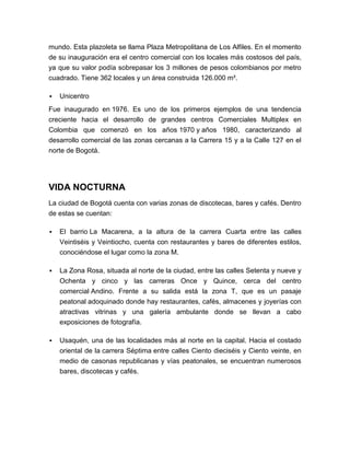 mundo. Esta plazoleta se llama Plaza Metropolitana de Los Alfiles. En el momento
de su inauguración era el centro comercial con los locales más costosos del país,
ya que su valor podía sobrepasar los 3 millones de pesos colombianos por metro
cuadrado. Tiene 362 locales y un área construida 126.000 m².

   Unicentro
Fue inaugurado en 1976. Es uno de los primeros ejemplos de una tendencia
creciente hacia el desarrollo de grandes centros Comerciales Multiplex en
Colombia que comenzó en los años 1970 y años 1980, caracterizando al
desarrollo comercial de las zonas cercanas a la Carrera 15 y a la Calle 127 en el
norte de Bogotá.




VIDA NOCTURNA
La ciudad de Bogotá cuenta con varias zonas de discotecas, bares y cafés. Dentro
de estas se cuentan:

   El barrio La Macarena, a la altura de la carrera Cuarta entre las calles
    Veintiséis y Veintiocho, cuenta con restaurantes y bares de diferentes estilos,
    conociéndose el lugar como la zona M.

   La Zona Rosa, situada al norte de la ciudad, entre las calles Setenta y nueve y
    Ochenta y cinco y las carreras Once y Quince, cerca del centro
    comercial Andino. Frente a su salida está la zona T, que es un pasaje
    peatonal adoquinado donde hay restaurantes, cafés, almacenes y joyerías con
    atractivas vitrinas y una galería ambulante donde se llevan a cabo
    exposiciones de fotografía.

   Usaquén, una de las localidades más al norte en la capital. Hacia el costado
    oriental de la carrera Séptima entre calles Ciento dieciséis y Ciento veinte, en
    medio de casonas republicanas y vías peatonales, se encuentran numerosos
    bares, discotecas y cafés.
 
