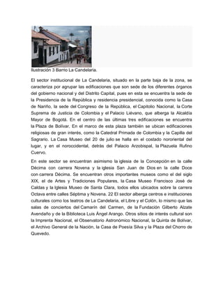 Ilustración 3 Barrio La Candelaria.

El sector institucional de La Candelaria, situado en la parte baja de la zona, se
caracteriza por agrupar las edificaciones que son sede de los diferentes órganos
del gobierno nacional y del Distrito Capital, pues en esta se encuentra la sede de
la Presidencia de la República y residencia presidencial, conocida como la Casa
de Nariño, la sede del Congreso de la República, el Capitolio Nacional, la Corte
Suprema de Justicia de Colombia y el Palacio Liévano, que alberga la Alcaldía
Mayor de Bogotá. En el centro de las últimas tres edificaciones se encuentra
la Plaza de Bolívar. En el marco de esta plaza también se ubican edificaciones
religiosas de gran interés, como la Catedral Primada de Colombia y la Capilla del
Sagrario. La Casa Museo del 20 de julio se halla en el costado nororiental del
lugar, y en el noroccidental, detrás del Palacio Arzobispal, la Plazuela Rufino
Cuervo.

En este sector se encuentran asimismo la iglesia de la Concepción en la calle
Décima con carrera Novena y la iglesia San Juan de Dios en la calle Doce
con carrera Décima. Se encuentran otros importantes museos como el del siglo
XIX, el de Artes y Tradiciones Populares, la Casa Museo Francisco José de
Caldas y la Iglesia Museo de Santa Clara, todos ellos ubicados sobre la carrera
Octava entre calles Séptima y Novena. 22 El sector alberga centros e instituciones
culturales como los teatros de La Candelaria, el Libre y el Colón, lo mismo que las
salas de conciertos del Camarín del Carmen, de la Fundación Gilberto Alzate
Avendaño y de la Biblioteca Luis Ángel Arango. Otros sitios de interés cultural son
la Imprenta Nacional, el Observatorio Astronómico Nacional, la Quinta de Bolívar,
el Archivo General de la Nación, la Casa de Poesía Silva y la Plaza del Chorro de
Quevedo.
 