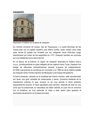 USAQUEN




Ilustración 4 Edificio en la plaza de Usaquén

Su nombre proviene de Usacá, hija de Tisquesusa, y a quien Domingo de las
Casas casó con el capitán español Juan María Cortés, quien recibió como dote
esas tierras. El pueblo fue fundado por los indígenas hacia 1539 pero luego
abandonado por orden de los españoles en 1777. Usaquén también es conocida
por sus habitantes como tierra del sol.

En la época de la Colonia, la región de Usaquén abarcaba La Calera, Chía y
Guasca, constituyéndose en paso obligado de los viajeros hacia Tunja. Usaquén fue
testigo de diferentes enfrentamientos durante la guerra de independencia.
En1846 nuevamente se constituye en municipio y en 1860 se da la celebra batalla
de Usaquén entre Tomás Cipriano de Mosquera y las tropas del gobierno.

El barrio Usaquén, ubicado en la localidad del mismo nombre, está caracterizado
por tener una gran cantidad de restaurantes y bares. Conserva bastante de la
arquitectura colonial, lo que, aunque no es muy grande ni tiene andenes
especialmente buenos, lo hace agradable para caminar. Además de esto es una
zona que ha preservado su naturaleza de estilo colonial, la cual vive en armonía
con la moderna; es muy particular la visita a este sector para apreciar el
alumbrado decembrino en la plaza principal.
 
