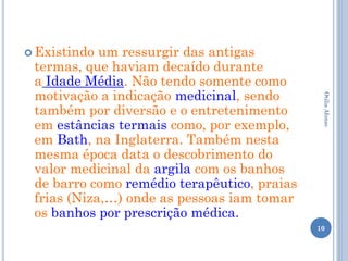  Existindo um ressurgir das antigas
 termas, que haviam decaído durante
 a Idade Média. Não tendo somente como
 motivação a indicação medicinal, sendo




                                              Otilia Afonso
 também por diversão e o entretenimento
 em estâncias termais como, por exemplo,
 em Bath, na Inglaterra. Também nesta
 mesma época data o descobrimento do
 valor medicinal da argila com os banhos
 de barro como remédio terapêutico, praias
 frias (Niza,…) onde as pessoas iam tomar
 os banhos por prescrição médica.
                                             10
 