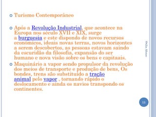    Turismo Contemporâneo

 Após a Revolução Industrial, que acontece na
  Europa nos século XVII e XIX, surge
  a burguesia e este dispondo de novos recursos
  econômicos, ideais novas terras, novos horizontes




                                                       Otilia Afonso
  a serem descobertos, as pessoas estavam saindo
  da escuridão da filosofia, expansão do ser
  humano e nova visão sobre os bens e capitaais.
 Maquinário a vapor sendo propulsor da revolução
  dos meios de transporte e produção de bens, Os
  bondes, trens são substituído a tração
  animal pelo vapor , tornando rápido o
  deslocamento e ainda os navios transpondo os
  continentes.

                                                      11
 