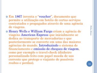  Em 1867 inventa o “voucher”, documento que
  permite a utilização em hotéis de certos serviços
  contratados e propagados através de uma agência
  de viagens.




                                                       Otilia Afonso
 Henry Wells e William Fargo criam a agência de
  viagens American Express que inicialmente se
  dedica ao transporte de mercadorias e que
  posteriormente se converte em uma das maiores
  agências do mundo. Introduzindo o sistema de
  financiamento e emissão de cheques de viagem,
  como por exemplo o travel-check (dinheiro
  personalizado feito com papel moeda de uso
  corrente que protege o viajante de possíveis
  roubos e perdas).                                   14
 