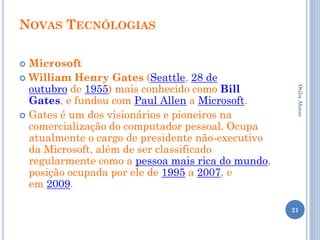 NOVAS TECNÓLOGIAS

 Microsoft
 William Henry Gates (Seattle, 28 de
  outubro de 1955) mais conhecido como Bill




                                                    Otilia Afonso
  Gates, e fundou com Paul Allen a Microsoft.
 Gates é um dos visionários e pioneiros na
  comercialização do computador pessoal. Ocupa
  atualmente o cargo de presidente não-executivo
  da Microsoft, além de ser classificado
  regularmente como a pessoa mais rica do mundo,
  posição ocupada por ele de 1995 a 2007, e
  em 2009.

                                                   21
 