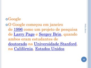  Google
O Google começou em janeiro




                                        Otilia Afonso
 de 1996 como um projeto de pesquisa
 de Larry Page e Sergey Brin, quando
 ambos eram estudantes de
 doutorado na Universidade Stanford,
 na Califórnia, Estados Unidos

                                       22
 